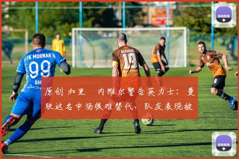 原创 加里・内维尔警告英力士：曼联这名中场很难替代，队友表现被赞 “离谱”