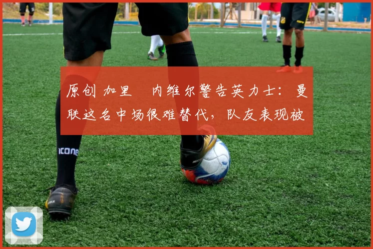 原创 加里・内维尔警告英力士：曼联这名中场很难替代，队友表现被赞 “离谱”