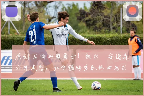 原创 后悔加盟勇士！凯尔・安德森公开表态，如今辗转多队终回老东家