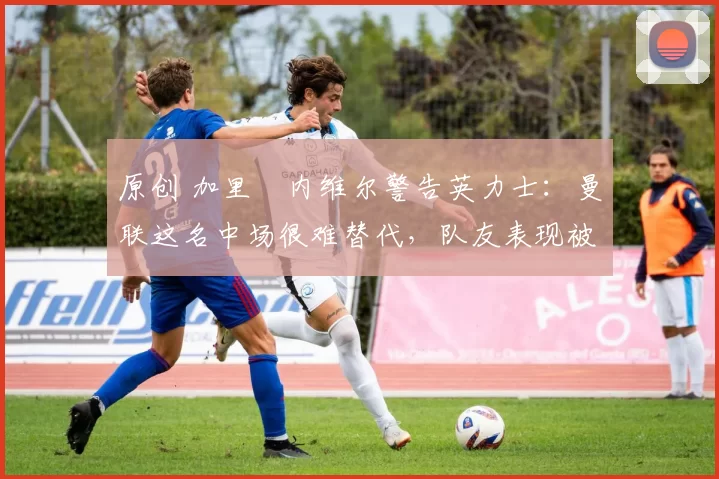 原创 加里・内维尔警告英力士：曼联这名中场很难替代，队友表现被赞 “离谱”