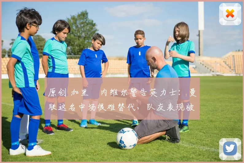 原创 加里・内维尔警告英力士：曼联这名中场很难替代，队友表现被赞 “离谱”