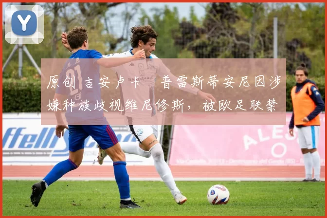 原创 吉安卢卡・普雷斯蒂安尼因涉嫌种族歧视维尼修斯，被欧足联禁赛