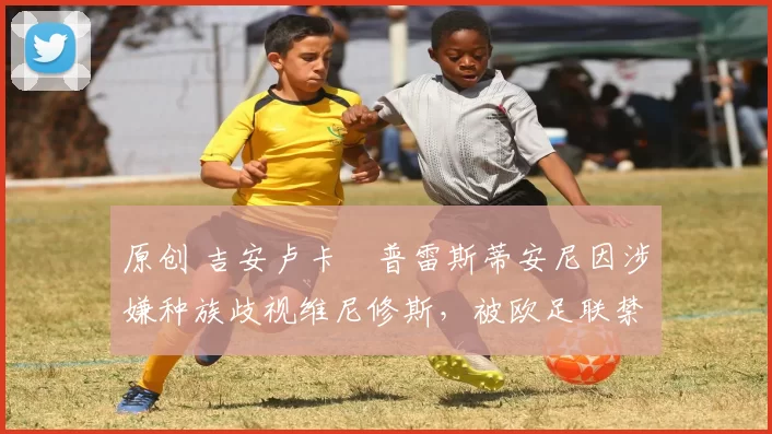 原创 吉安卢卡・普雷斯蒂安尼因涉嫌种族歧视维尼修斯，被欧足联禁赛