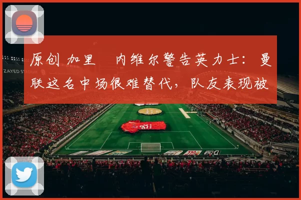 原创 加里・内维尔警告英力士:曼联这名中场很难替代,队友表现被赞 “离谱”