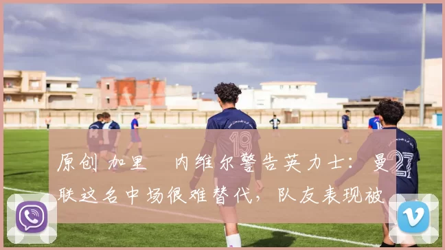 原创 加里・内维尔警告英力士：曼联这名中场很难替代，队友表现被赞 “离谱”