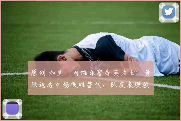 原创 加里・内维尔警告英力士：曼联这名中场很难替代，队友表现被赞 “离谱”