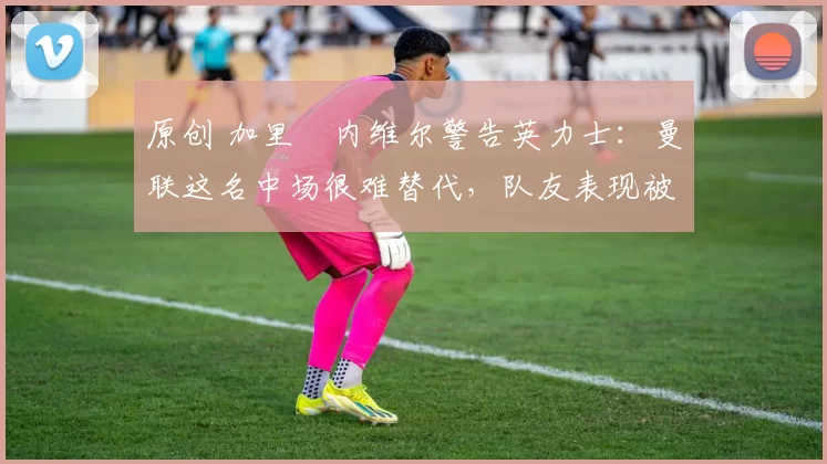 原创 加里・内维尔警告英力士:曼联这名中场很难替代,队友表现被赞 “离谱”