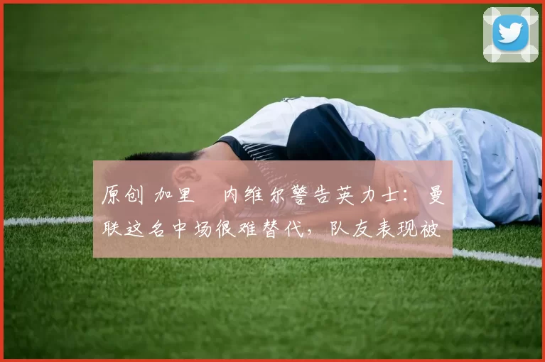 原创 加里・内维尔警告英力士：曼联这名中场很难替代，队友表现被赞 “离谱”