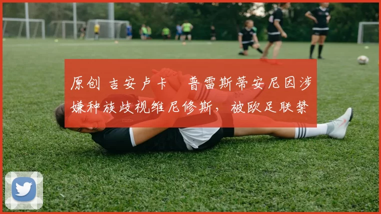 原创 吉安卢卡・普雷斯蒂安尼因涉嫌种族歧视维尼修斯,被欧足联禁赛