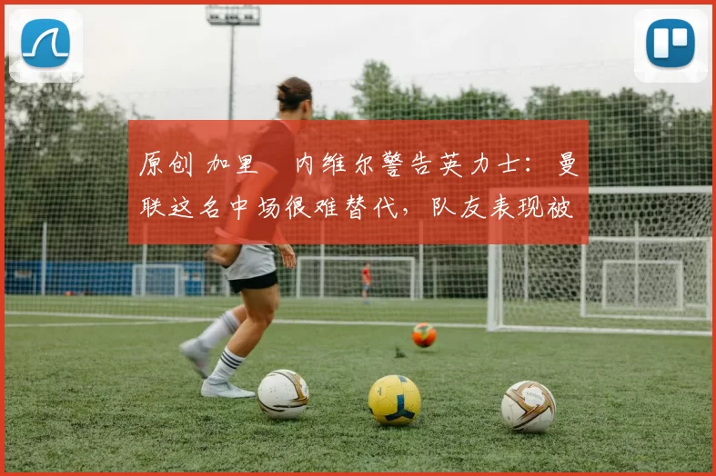 原创 加里・内维尔警告英力士：曼联这名中场很难替代，队友表现被赞 “离谱”