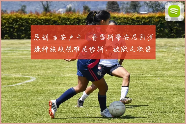 原创 吉安卢卡・普雷斯蒂安尼因涉嫌种族歧视维尼修斯，被欧足联禁赛