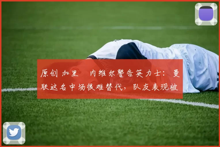 原创 加里・内维尔警告英力士:曼联这名中场很难替代,队友表现被赞 “离谱”