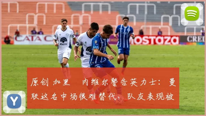 原创 加里・内维尔警告英力士：曼联这名中场很难替代，队友表现被赞 “离谱”