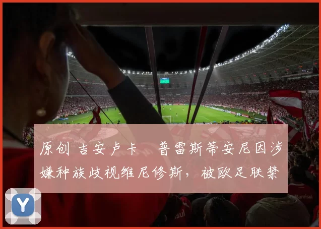 原创 吉安卢卡・普雷斯蒂安尼因涉嫌种族歧视维尼修斯，被欧足联禁赛