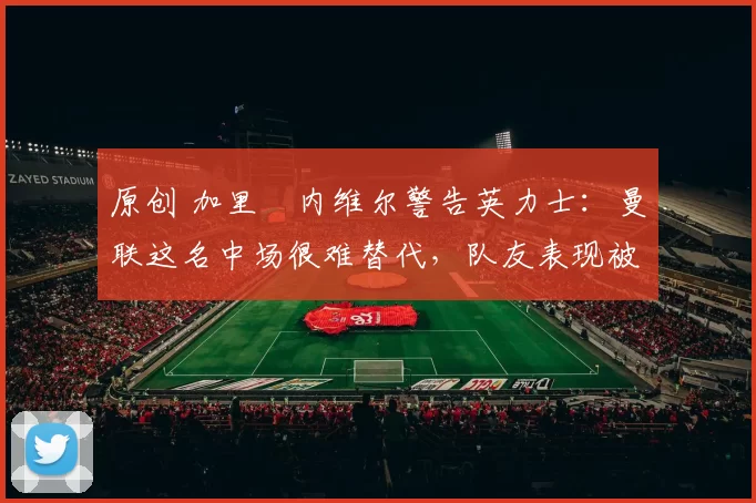 原创 加里・内维尔警告英力士：曼联这名中场很难替代，队友表现被赞 “离谱”