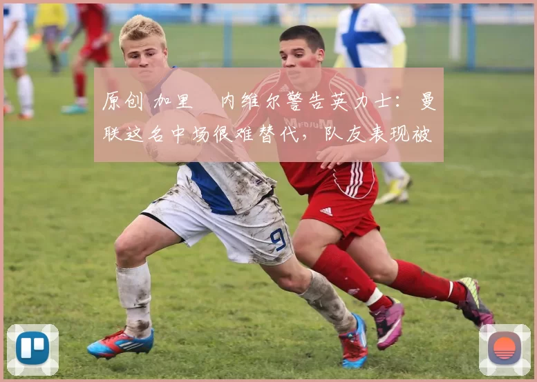 原创 加里・内维尔警告英力士：曼联这名中场很难替代，队友表现被赞 “离谱”