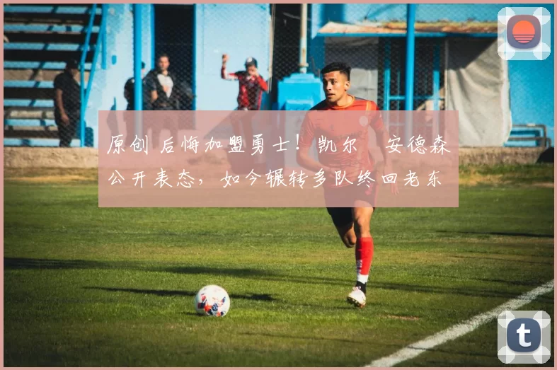 原创 后悔加盟勇士！凯尔・安德森公开表态，如今辗转多队终回老东家