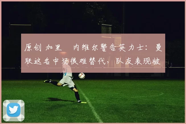 原创 加里・内维尔警告英力士：曼联这名中场很难替代，队友表现被赞 “离谱”