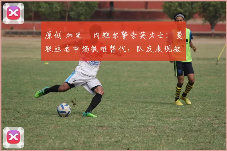 原创 加里・内维尔警告英力士：曼联这名中场很难替代，队友表现被赞 “离谱”
