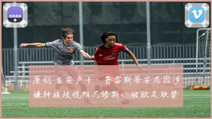 原创 吉安卢卡・普雷斯蒂安尼因涉嫌种族歧视维尼修斯,被欧足联禁赛