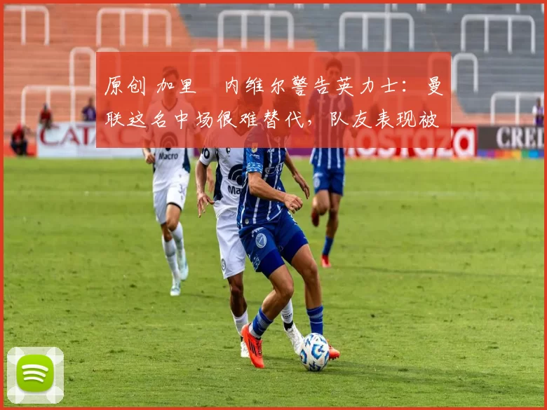 原创 加里・内维尔警告英力士:曼联这名中场很难替代,队友表现被赞 “离谱”