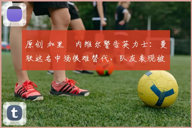 原创 加里・内维尔警告英力士:曼联这名中场很难替代,队友表现被赞 “离谱”