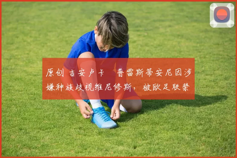 原创 吉安卢卡・普雷斯蒂安尼因涉嫌种族歧视维尼修斯，被欧足联禁赛