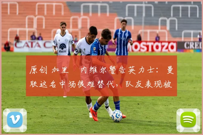 原创 加里・内维尔警告英力士：曼联这名中场很难替代，队友表现被赞 “离谱”