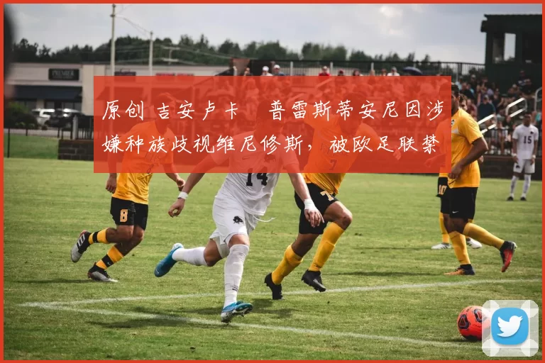 原创 吉安卢卡・普雷斯蒂安尼因涉嫌种族歧视维尼修斯，被欧足联禁赛