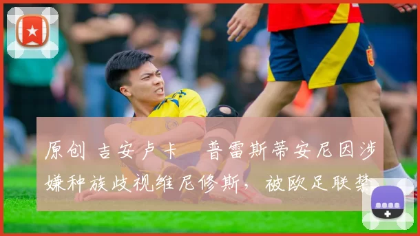 原创 吉安卢卡・普雷斯蒂安尼因涉嫌种族歧视维尼修斯，被欧足联禁赛