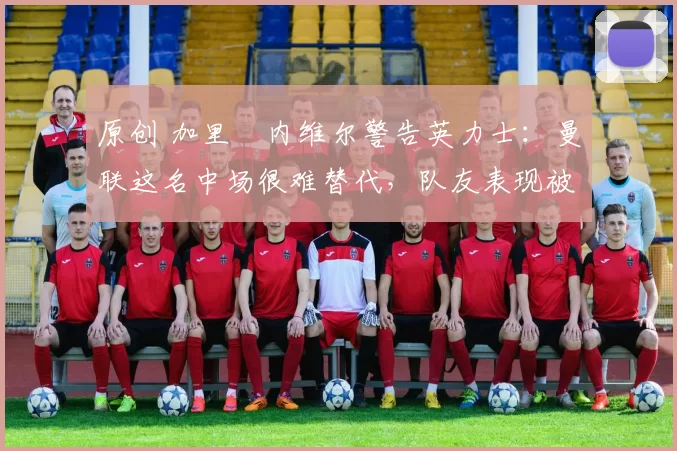 原创 加里・内维尔警告英力士:曼联这名中场很难替代,队友表现被赞 “离谱”