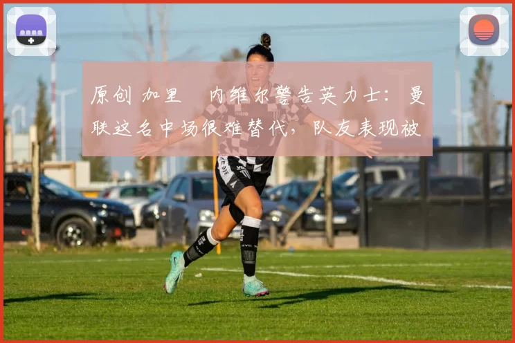 原创 加里・内维尔警告英力士：曼联这名中场很难替代，队友表现被赞 “离谱”