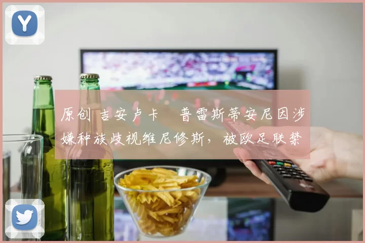原创 吉安卢卡・普雷斯蒂安尼因涉嫌种族歧视维尼修斯，被欧足联禁赛
