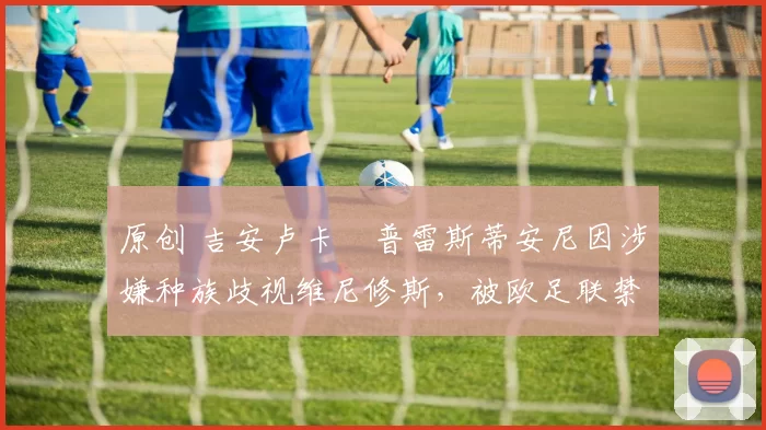 原创 吉安卢卡・普雷斯蒂安尼因涉嫌种族歧视维尼修斯，被欧足联禁赛