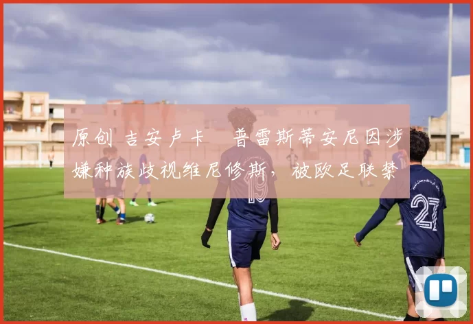 原创 吉安卢卡・普雷斯蒂安尼因涉嫌种族歧视维尼修斯，被欧足联禁赛