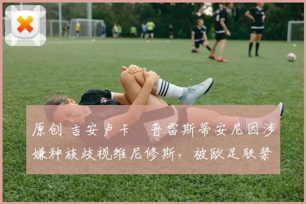 原创 吉安卢卡・普雷斯蒂安尼因涉嫌种族歧视维尼修斯，被欧足联禁赛