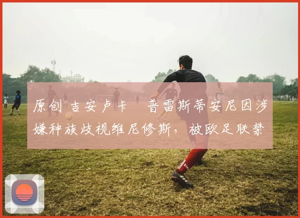 原创 吉安卢卡・普雷斯蒂安尼因涉嫌种族歧视维尼修斯,被欧足联禁赛