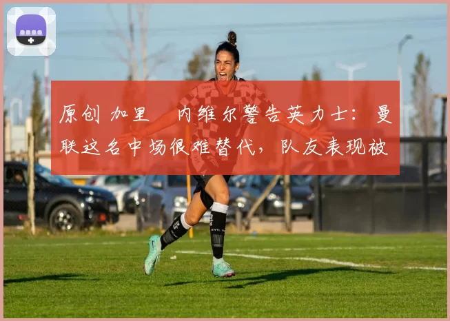 原创 加里・内维尔警告英力士：曼联这名中场很难替代，队友表现被赞 “离谱”