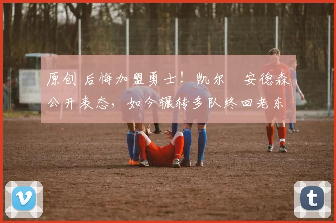 原创 后悔加盟勇士!凯尔・安德森公开表态,如今辗转多队终回老东家