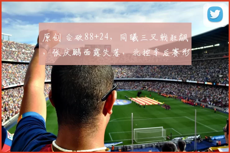 原创 合砍88+24，同曦三叉戟狂飙，张庆鹏面露失落，北控季后赛形势堪忧