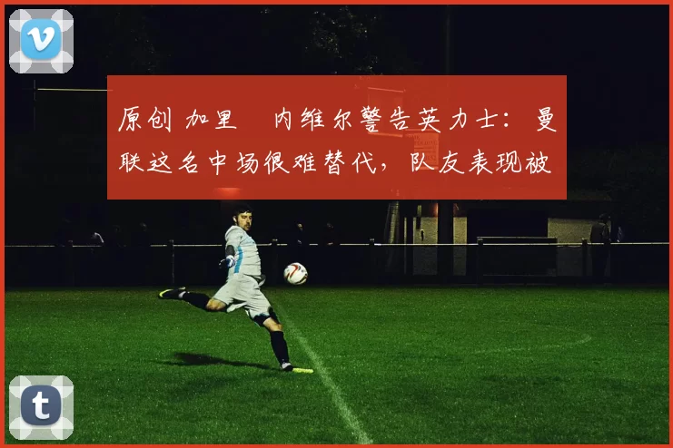 原创 加里・内维尔警告英力士:曼联这名中场很难替代,队友表现被赞 “离谱”