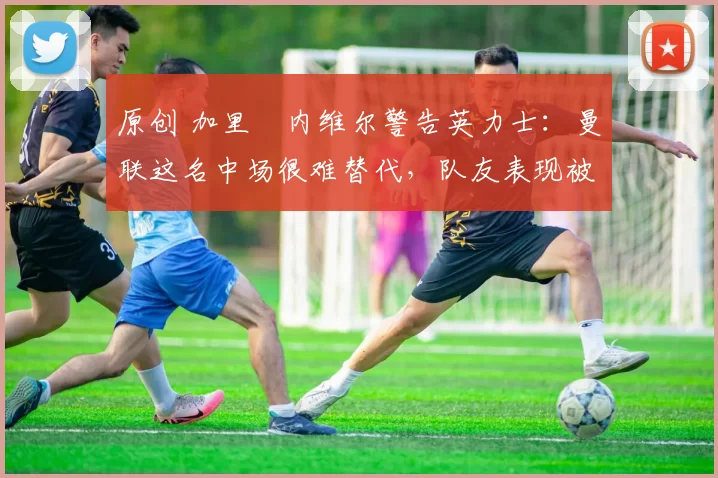 原创 加里・内维尔警告英力士：曼联这名中场很难替代，队友表现被赞 “离谱”