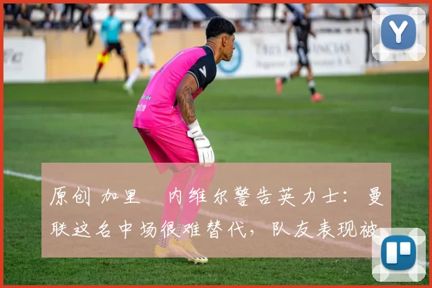 原创 加里・内维尔警告英力士：曼联这名中场很难替代，队友表现被赞 “离谱”