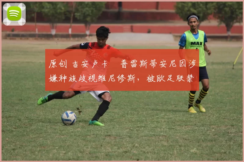 原创 吉安卢卡・普雷斯蒂安尼因涉嫌种族歧视维尼修斯，被欧足联禁赛