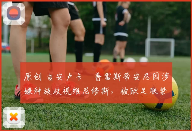 原创 吉安卢卡・普雷斯蒂安尼因涉嫌种族歧视维尼修斯，被欧足联禁赛