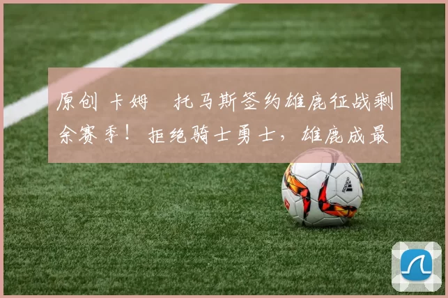 原创 卡姆・托马斯签约雄鹿征战剩余赛季！拒绝骑士勇士，雄鹿成最优选