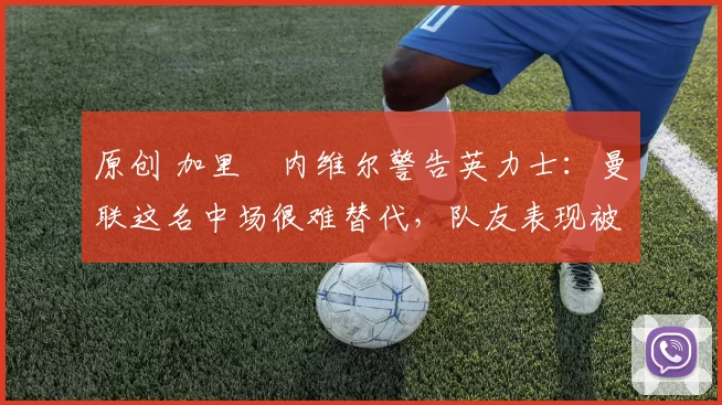 原创 加里・内维尔警告英力士：曼联这名中场很难替代，队友表现被赞 “离谱”