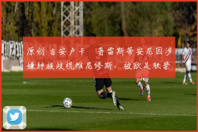 原创 吉安卢卡・普雷斯蒂安尼因涉嫌种族歧视维尼修斯,被欧足联禁赛