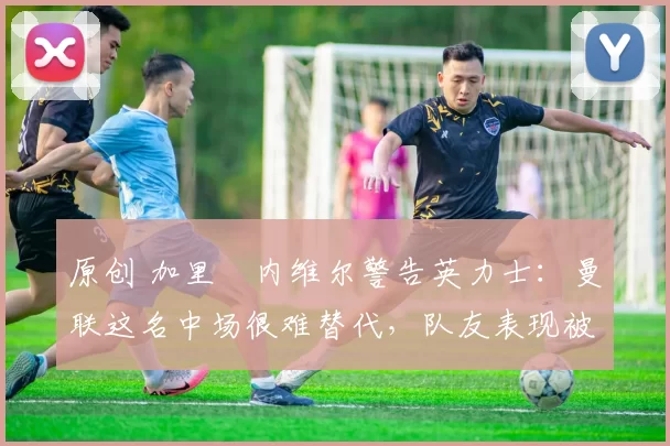 原创 加里・内维尔警告英力士：曼联这名中场很难替代，队友表现被赞 “离谱”