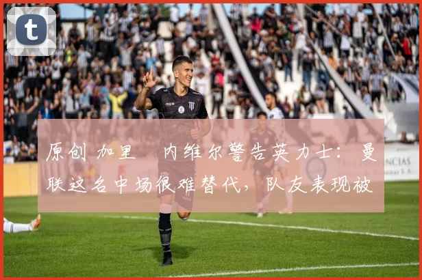 原创 加里・内维尔警告英力士：曼联这名中场很难替代，队友表现被赞 “离谱”